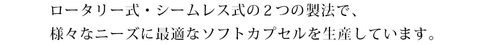 ロータリー式・シームレス式の2つの製法で、様々なニーズに最適なソフトカプセルを生産しています。